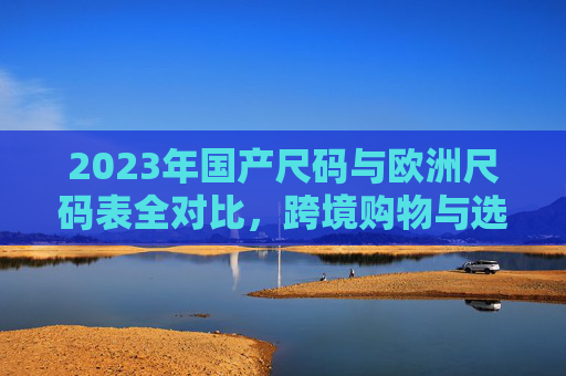 2023年国产尺码与欧洲尺码表全对比，跨境购物与选品避坑指南