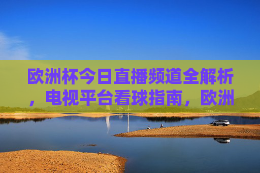 欧洲杯今日直播频道全解析，电视平台看球指南，欧洲杯今日直播频道全解析，电视平台看球指南