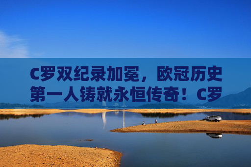 C罗双纪录加冕，欧冠历史第一人铸就永恒传奇！C罗双纪录加冕，欧冠历史第一人铸就永恒传奇