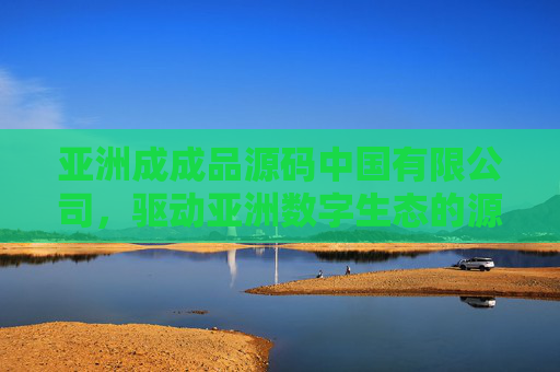 亚洲成成品源码中国有限公司，驱动亚洲数字生态的源码创新引擎，亚洲成成品源码中国有限公司，驱动亚洲数字生态的源码创新引擎