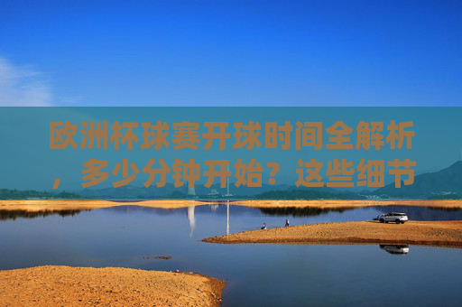 欧洲杯球赛开球时间全解析,多少分钟开始?这些细节需了解,欧洲杯开球时间全解析,多少分钟开始及关键细节 欧洲杯球赛开球时间全解析,多少分钟开始?这些细节需了解,欧洲杯开球时间全解析,多少分钟开始及关键细节