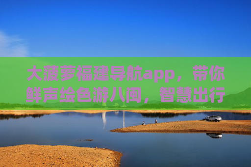 大菠萝福建导航app，带你鲜声绘色游八闽，智慧出行不迷路，大菠萝福建导航，鲜声绘色游八闽，智慧出行不迷路