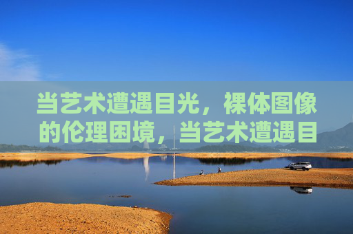 当艺术遭遇目光，裸体图像的伦理困境，当艺术遭遇目光，裸体图像的伦理困境