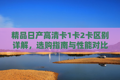精品日产高清卡1卡2卡区别详解,选购指南与性能对比,精品日产高清卡1卡2卡区别详解、选购指南及性能对比 精品日产高清卡1卡2卡区别详解,选购指南与性能对比,精品日产高清卡1卡2卡区别详解、选购指南及性能对比
