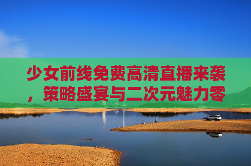 少女前线免费高清直播来袭,策略盛宴与二次元魅力零距离!少女前线免费高清直播,策略盛宴与二次元魅力零距离 少女前线免费高清直播来袭,策略盛宴与二次元魅力零距离!少女前线免费高清直播,策略盛宴与二次元魅力零距离