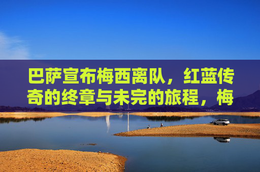 巴萨宣布梅西离队，红蓝传奇的终章与未完的旅程，梅西离队巴萨，红蓝传奇终章，未完旅程