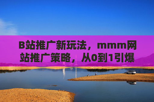B站推广新玩法，mmm网站推广策略，从0到1引爆流量，B站与mmm网站推广新玩法，从0到1引爆流量策略