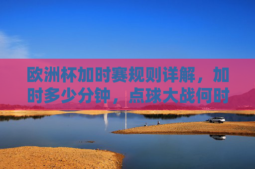 欧洲杯加时赛规则详解,加时多少分钟,点球大战何时登场?欧洲杯加时赛规则详解,加时时长与点球大战登场时机 欧洲杯加时赛规则详解,加时多少分钟,点球大战何时登场?欧洲杯加时赛规则详解,加时时长与点球大战登场时机