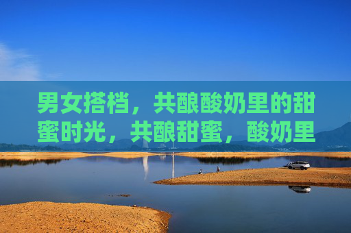 男女搭档，共酿酸奶里的甜蜜时光，共酿甜蜜，酸奶里的搭档时光