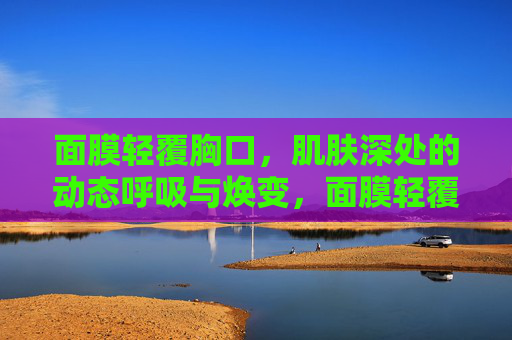面膜轻覆胸口，肌肤深处的动态呼吸与焕变，面膜轻覆胸口，肌底动态呼吸焕变