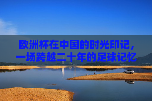 欧洲杯在中国的时光印记,一场跨越二十年的足球记忆保存术,二十年欧洲杯记忆,中国的足球保存术 欧洲杯在中国的时光印记,一场跨越二十年的足球记忆保存术,二十年欧洲杯记忆,中国的足球保存术