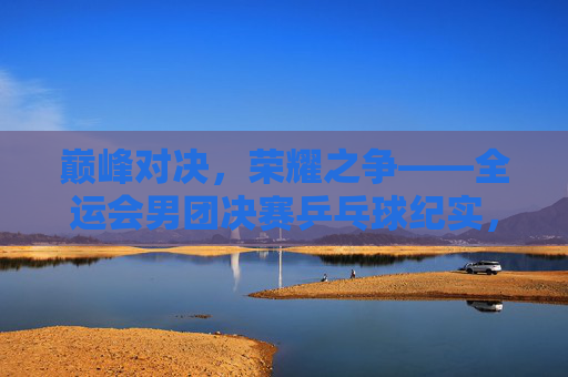 巅峰对决，荣耀之争——全运会男团决赛乒乓球纪实，巅峰对决，荣耀之争——全运会男团决赛乒乓球纪实