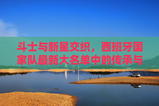 斗士与新星交织,西班牙国家队最新大名单中的传承与希望,斗士与新星交织,西班牙国家队大名单的传承与希望 斗士与新星交织,西班牙国家队最新大名单中的传承与希望,斗士与新星交织,西班牙国家队大名单的传承与希望