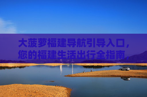 大菠萝福建导航引导入口，您的福建生活出行全指南，大菠萝福建生活出行导航指南