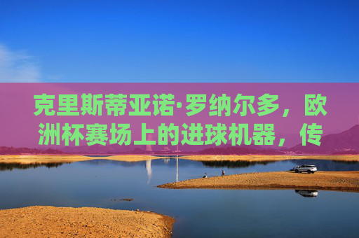 克里斯蒂亚诺·罗纳尔多,欧洲杯赛场上的进球机器,传奇射手的国家杯征程,C罗,欧洲杯传奇射手的进球征程 克里斯蒂亚诺·罗纳尔多,欧洲杯赛场上的进球机器,传奇射手的国家杯征程,C罗,欧洲杯传奇射手的进球征程