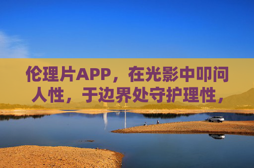 伦理片APP，在光影中叩问人性，于边界处守护理性，伦理片APP，光影叩问人性，边界守护理性