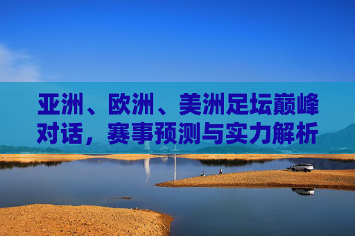 亚洲、欧洲、美洲足坛巅峰对话，赛事预测与实力解析，亚欧美足坛巅峰对话，赛事预测与实力解析