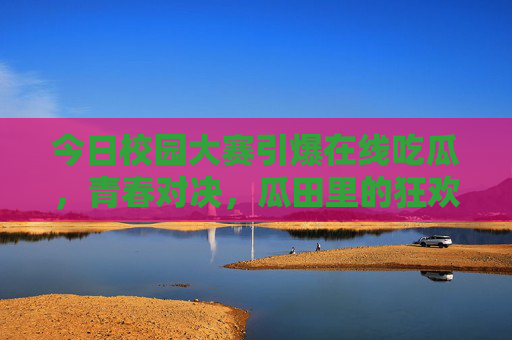 今日校园大赛引爆在线吃瓜，青春对决，瓜田里的狂欢与思考，今日校园大赛，青春对决中的吃瓜狂欢与思考