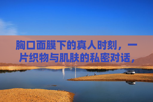 胸口面膜下的真人时刻，一片织物与肌肤的私密对话，织物与肌肤的私密对话时刻