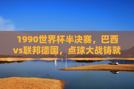 1990世界杯半决赛，巴西vs联邦德国，点球大战铸就的足球悲喜剧，1990世界杯半决赛，巴西联邦德国点球大战铸就足球悲喜剧