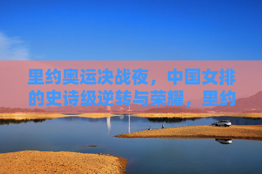 里约奥运决战夜，中国女排的史诗级逆转与荣耀，里约奥运决战夜，中国女排史诗级逆转铸就荣耀
