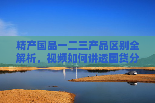 精产国品一二三产品区别全解析，视频如何讲透国货分级逻辑，精产国品一二三产品区别全解析，视频讲透国货分级逻辑