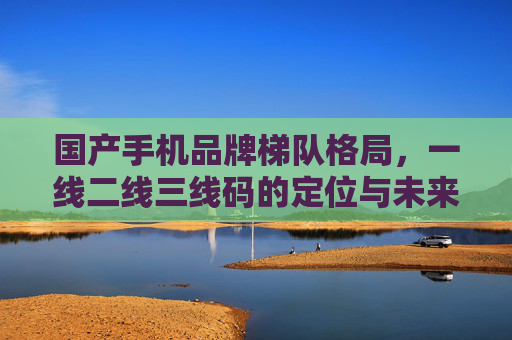 国产手机品牌梯队格局，一线二线三线码的定位与未来，国产手机品牌梯队格局，一线二线三线的定位与未来