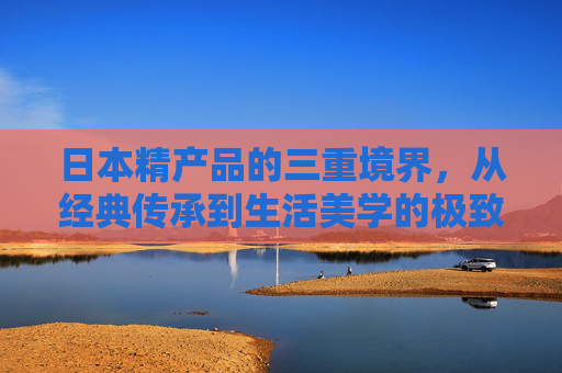 日本精产品的三重境界，从经典传承到生活美学的极致，日本精产品三重境，经典传承到生活美学极致