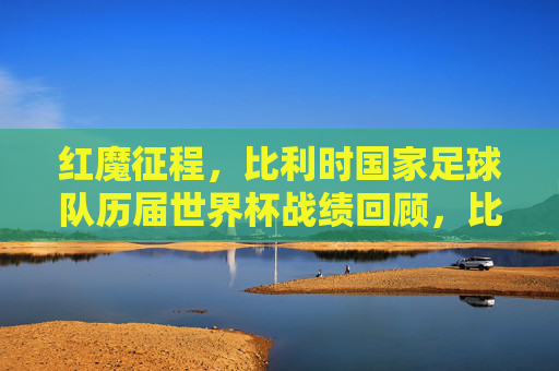 红魔征程,比利时国家足球队历届世界杯战绩回顾,比利时红魔世界杯征程与战绩回顾 红魔征程,比利时国家足球队历届世界杯战绩回顾,比利时红魔世界杯征程与战绩回顾