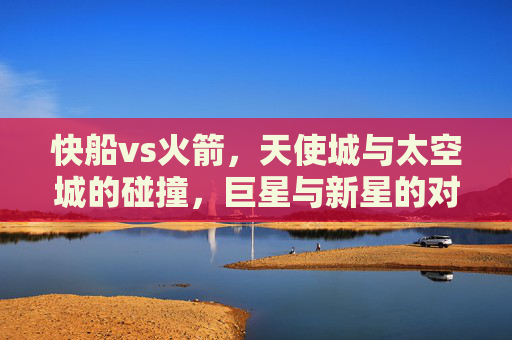 快船vs火箭，天使城与太空城的碰撞，巨星与新星的对话，天使城与太空城的碰撞，巨星与新星的对话