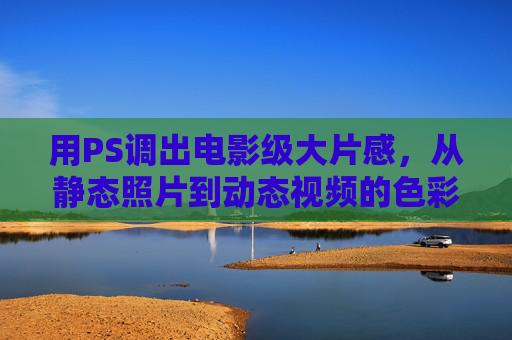 用PS调出电影级大片感，从静态照片到动态视频的色彩魔法，PS色彩魔法，让静态照片变身电影级动态大片