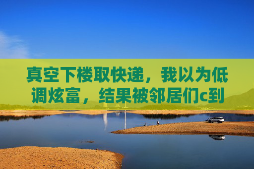 真空下楼取快递，我以为低调炫富，结果被邻居们c到怀疑人生