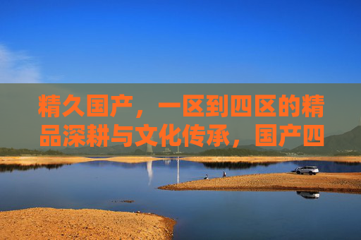 精久国产，一区到四区的精品深耕与文化传承，国产四区精品深耕，文化传承历久弥新