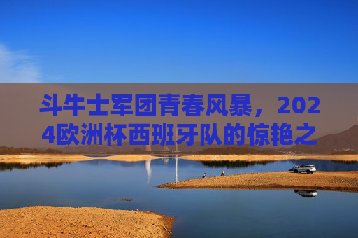 斗牛士军团青春风暴,2024欧洲杯西班牙队的惊艳之旅与深层思考,斗牛士青春风暴,2024欧洲杯惊艳之旅与深层思考 斗牛士军团青春风暴,2024欧洲杯西班牙队的惊艳之旅与深层思考,斗牛士青春风暴,2024欧洲杯惊艳之旅与深层思考