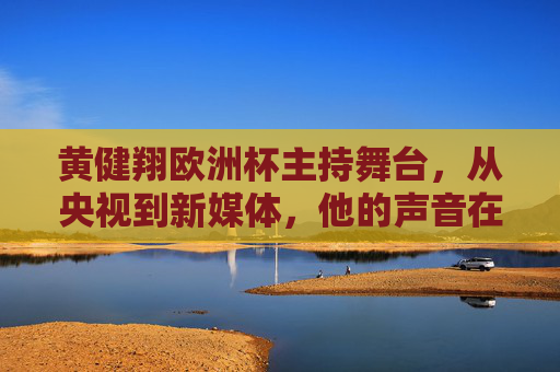 黄健翔欧洲杯主持舞台,从央视到新媒体,他的声音在哪儿?黄健翔欧洲杯主持,从央视到新媒体的声音轨迹 黄健翔欧洲杯主持舞台,从央视到新媒体,他的声音在哪儿?黄健翔欧洲杯主持,从央视到新媒体的声音轨迹
