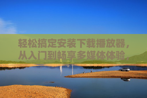 轻松搞定安装下载播放器，从入门到畅享多媒体体验，轻松搞定播放器，从安装下载到畅享多媒体