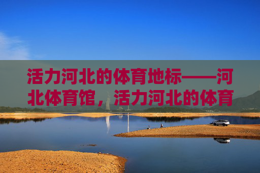 活力河北的体育地标——河北体育馆,活力河北的体育地标——河北体育馆 活力河北的体育地标——河北体育馆,活力河北的体育地标——河北体育馆