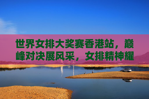 世界女排大奖赛香港站，巅峰对决展风采，女排精神耀香江，世界女排大奖赛香港站，巅峰对决展风采 女排精神耀香江