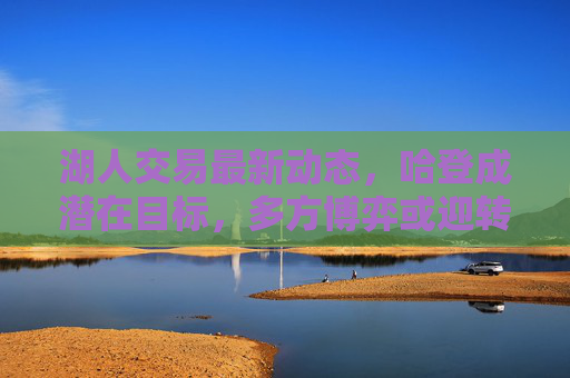 湖人交易最新动态，哈登成潜在目标，多方博弈或迎转机？湖人交易，哈登成潜在目标，多方博弈或迎转机