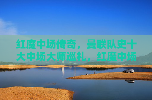 红魔中场传奇,曼联队史十大中场大师巡礼,红魔中场传奇,曼联队史十大中场大师巡礼 红魔中场传奇,曼联队史十大中场大师巡礼,红魔中场传奇,曼联队史十大中场大师巡礼