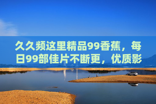 久久频这里精品99香蕉,每日99部佳片不断更,优质影视资源一站式畅享,久久频99香蕉,每日99部佳片不断更,优质影视一站式畅享 久久频这里精品99香蕉,每日99部佳片不断更,优质影视资源一站式畅享,久久频99香蕉,每日99部佳片不断更,优质影视一站式畅享