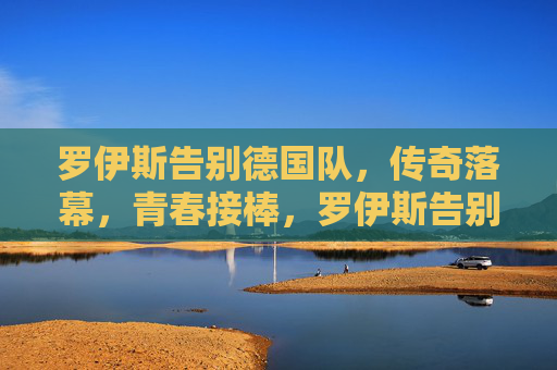 罗伊斯告别德国队，传奇落幕，青春接棒，罗伊斯告别德国队，传奇落幕，青春接棒