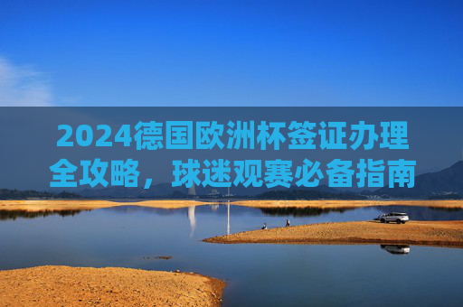 2024德国欧洲杯签证办理全攻略，球迷观赛必备指南，2024德国欧洲杯签证办理全攻略，球迷观赛必备指南
