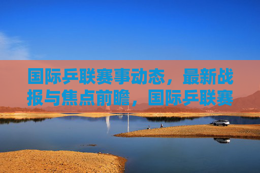 国际乒联赛事动态,最新战报与焦点前瞻,国际乒联赛事动态,最新战报与焦点前瞻 国际乒联赛事动态,最新战报与焦点前瞻,国际乒联赛事动态,最新战报与焦点前瞻