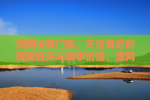 澳网决赛门票，天价背后的观赛狂热与赛事价值，澳网决赛门票天价，观赛狂热与赛事价值
