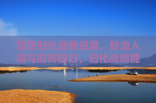 国足归化最新进展，新血入局与旧将回归，归化战略能否成为破局密钥？国足归化新血旧将集结，战略能否成破局密钥？