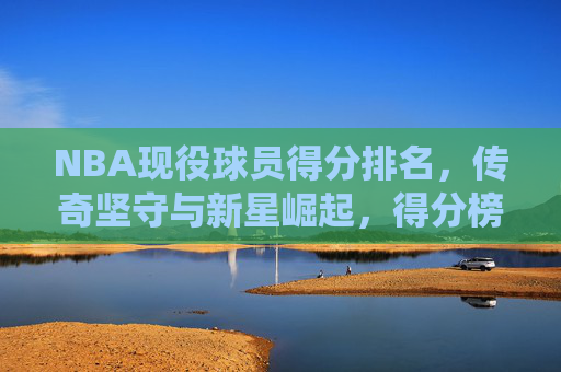 NBA现役球员得分排名,传奇坚守与新星崛起,得分榜的传承与未来,NBA现役得分榜,传奇坚守与新星崛起,传承与未来 NBA现役球员得分排名,传奇坚守与新星崛起,得分榜的传承与未来,NBA现役得分榜,传奇坚守与新星崛起,传承与未来