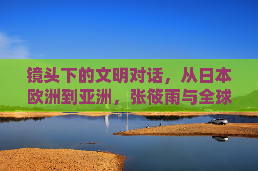 镜头下的文明对话,从日本欧洲到亚洲,张筱雨与全球摄影艺术的多元风格突围 镜头下的文明对话,从日本欧洲到亚洲,张筱雨与全球摄影艺术的多元风格突围
