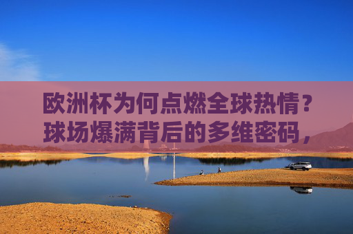 欧洲杯为何点燃全球热情?球场爆满背后的多维密码,欧洲杯点燃全球热情,球场爆满的多维密码 欧洲杯为何点燃全球热情?球场爆满背后的多维密码,欧洲杯点燃全球热情,球场爆满的多维密码