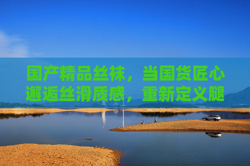 国产精品丝袜，当国货匠心邂逅丝滑质感，重新定义腿部美学穿搭，国货匠心丝袜，丝滑质感，重新定义腿部美学